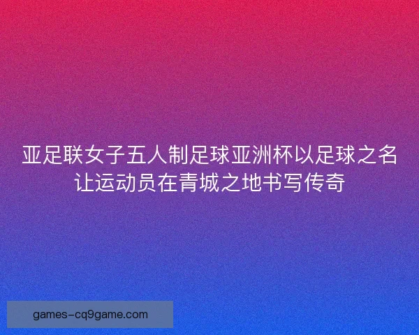 亚足联女子五人制足球亚洲杯以足球之名让运动员在青城之地书写传奇